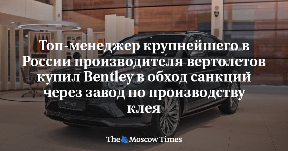 The Moscow Times: Топ-менеджер крупнейшего в России производителя вертолетов купил Bentley в обход санкций через завод по производству клея